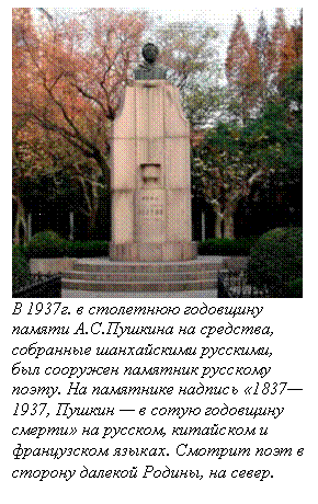 Подпись:  
В 1937г. в столетнюю годовщину памяти А.С.Пушкина на средства, собранные шанхайскими русскими, был сооружен памятник русскому поэту. На памятнике надпись «1837—1937, Пушкин — в сотую годовщину смерти» на русском, китайском и французском языках. Смотрит поэт в сторону далекой Родины, на север.
